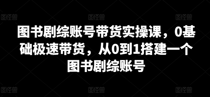 图书剧综账号带货实操课，0基础极速带货，从0到1搭建一个图书剧综账号-互联网项目分享基地-创业兼职副业项目六星资源网