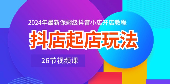 抖店起店玩法，2024年最新保姆级抖音小店开店教程（26节视频课）-互联网项目分享基地-创业兼职副业项目六星资源网