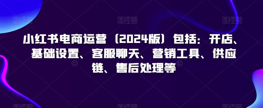 小红书电商运营（2024版）包括：开店、基础设置、客服聊天、营销工具、供应链、售后处理等-互联网项目分享基地-创业兼职副业项目六星资源网