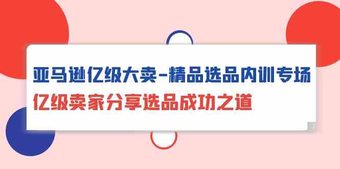 亚马逊亿级大卖精品选品内训专场，亿级卖家分享选品成功之道-互联网项目分享基地-创业兼职副业项目六星资源网