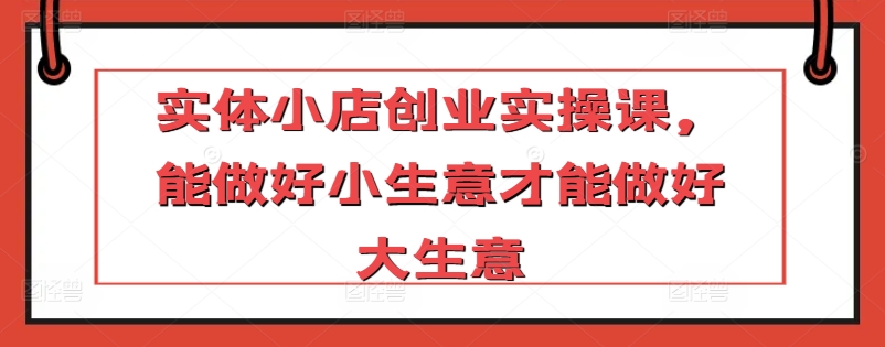 实体小店创业实操课，能做好小生意才能做好大生意-互联网项目分享基地-创业兼职副业项目六星资源网